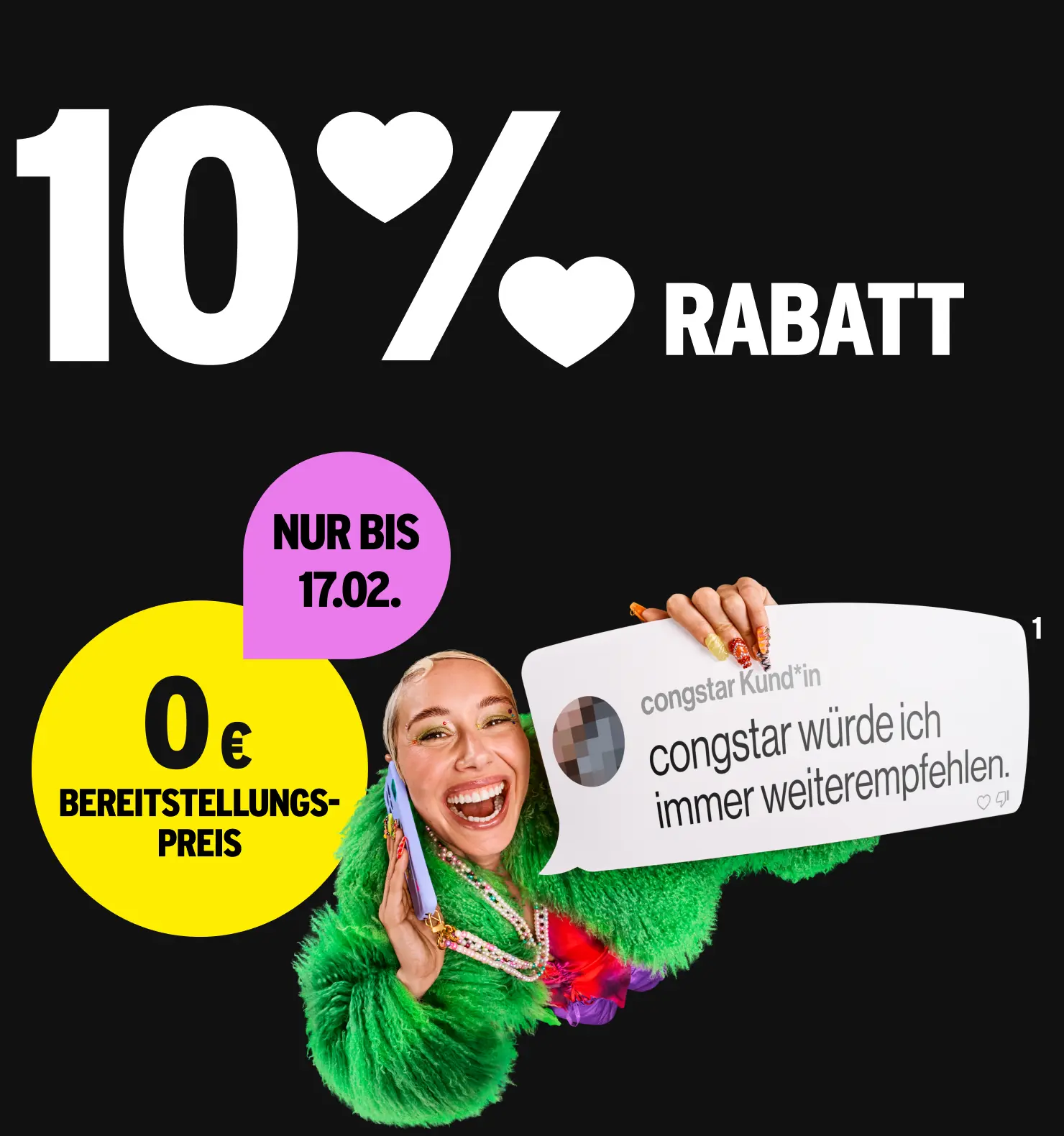 10 % Rabatt. 0 € Bereitstellungspreis nur bis 17.02.. Kommentar congstar Kund*in "congstar würde ich immer weiterempfehlen."